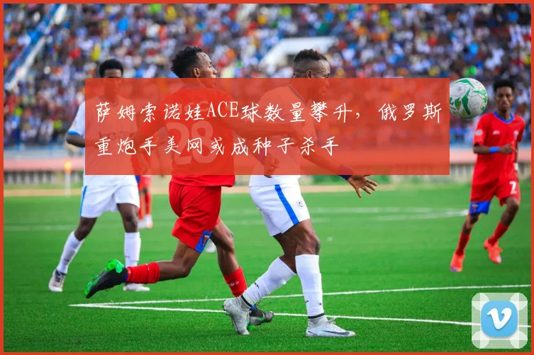 萨姆索诺娃ACE球数量攀升，俄罗斯重炮手美网或成种子杀手