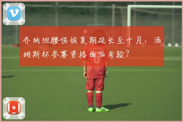 乔纳坦腰伤恢复期延长至十月，汤姆斯杯参赛资格面临考验？