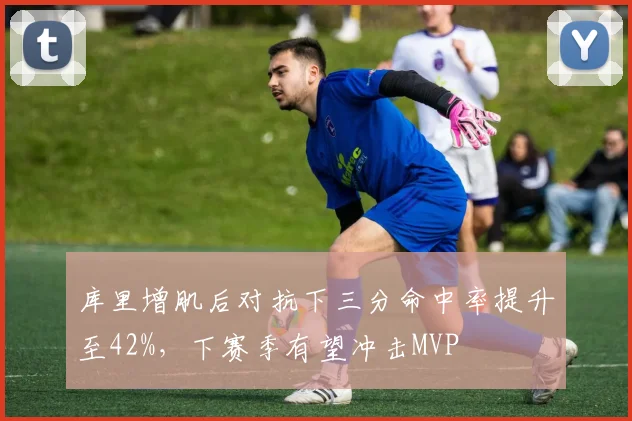 库里增肌后对抗下三分命中率提升至42%，下赛季有望冲击MVP