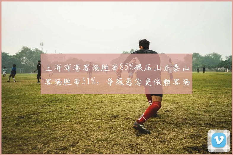 上海海港客场胜率85%碾压山东泰山客场胜率51%，争冠悬念更依赖客场抗压能力