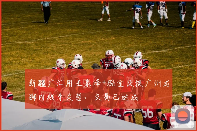 新疆广汇用王泉泽+现金交换广州龙狮内线李炎哲，交易已达成