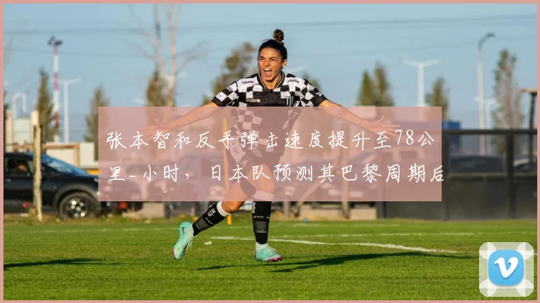 张本智和反手弹击速度提升至78公里_小时，日本队预测其巴黎周期后可与国乒抗衡