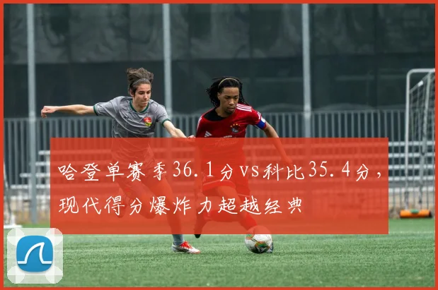 哈登单赛季36.1分vs科比35.4分，现代得分爆炸力超越经典